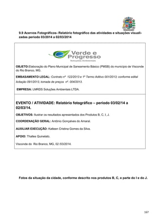 167
9.9 Acervos Fotográficos- Relatório fotográfico das atividades e situações visuali-
zadas período 03/2014 a 02/03/2014
Fotos da situação da cidade, conforme descrito nos produtos B, C, e parte do I e do J.
OBJETO:Elaboração do Plano Municipal de Saneamento Básico (PMSB) do município de Visconde
do Rio Branco, MG.
EMBASAMENTO LEGAL: Contrato nº 122/2013 e 1º Termo Aditivo 001/2013; conforme edital
licitação 091/2013, tomada de preços nº. 004/2013.
EMPRESA: LMRDS Soluções Ambientais LTDA.
EVENTO / ATIVIDADE: Relatório fotográfico – período 03/02/14 a
02/03/14.
OBJETIVOS: Ilustrar os resultados apresentados dos Produtos B, C, I, J.
COORDENAÇÃO GERAL: Antônio Gonçalves do Amaral.
AUXILIAR EXECUÇÃO: Katleen Cristina Gomes da Silva.
APOIO: Thalles Quinelato.
Visconde do Rio Branco, MG, 02 /03/2014.
 