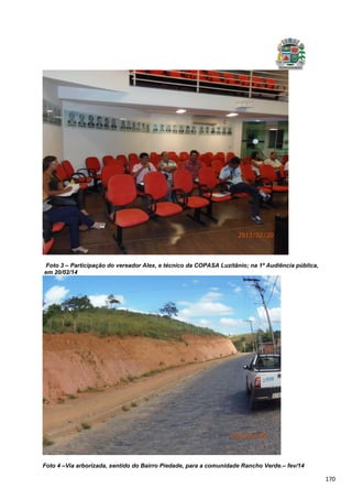 170
Foto 3 – Participação do vereador Alex, e técnico da COPASA Luzitânio; na 1ª Audiência pública,
em 20/02/14
Foto 4 –Via arborizada, sentido do Bairro Piedade, para a comunidade Rancho Verde.– fev/14
 