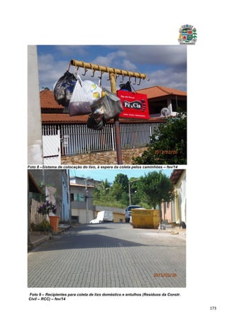 173
Foto 8 –Sistema de colocação do lixo, à espera da coleta pelos caminhões – fev/14
Foto 9 – Recipientes para coleta de lixo doméstico e entulhos (Resíduos da Constr.
Civil – RCC) – fev/14
 