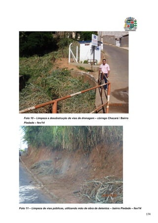 174
Foto 10 – Limpeza e desobstrução de vias de drenagem – córrego Chacará / Bairro
Piedade – fev/14
Foto 11 – Limpeza de vias públicas, utilizando mão de obra de detentos – bairro Piedade – fev/14
 