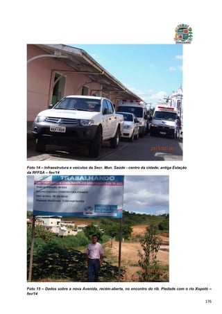 176
Foto 14 – Infraestrutura e veículos da Secr. Mun. Saúde - centro da cidade; antiga Estação
da RFFSA – fev/14
Foto 15 – Dados sobre a nova Avenida, recém-aberta, no encontro do rib. Piedade com o rio Xopotó –
fev/14
 