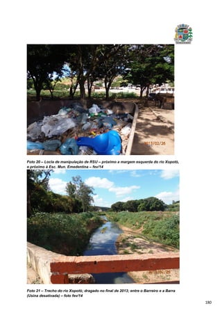 180
Foto 20 – Locla de manipulação de RSU – próximo a margem esquerda do rio Xopotó,
e próximo à Esc. Mun. Emedentina – fev/14
Foto 21 – Trecho do rio Xopotó; dragado no final de 2013; entre o Barreiro e a Barra
(Usina desativada) – foto fev/14
 