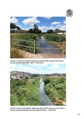 181
Foto 22 – Trecho do rio Xopotó; dragado no final de 2013; atrás do novo Fórum,
na área da Usina desativada – Barra – foto fev/14
Foto 23– Trecho do rio Xopotó; dragado no final de 2013; abaixo do novo Fórum e
da área da Usina desativada; próximo à MG 447- Barra – foto fev/14
 