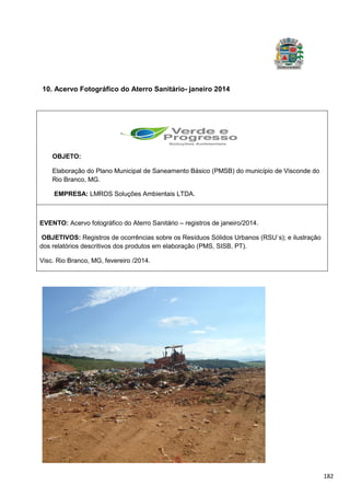 182
10. Acervo Fotográfico do Aterro Sanitário- janeiro 2014
OBJETO:
Elaboração do Plano Municipal de Saneamento Básico (PMSB) do município de Visconde do
Rio Branco, MG.
EMPRESA: LMRDS Soluções Ambientais LTDA.
EVENTO: Acervo fotográfico do Aterro Sanitário – registros de janeiro/2014.
OBJETIVOS: Registros de ocorrências sobre os Resíduos Sólidos Urbanos (RSU`s); e ilustração
dos relatórios descritivos dos produtos em elaboração (PMS, SISB, PT).
Visc. Rio Branco, MG, fevereiro /2014.
 