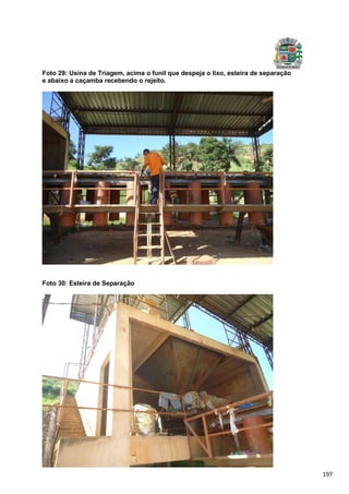 197
Foto 29: Usina de Triagem, acima o funil que despeja o lixo, esteira de separação
e abaixo a caçamba recebendo o rejeito.
Foto 30: Esteira de Separação
 