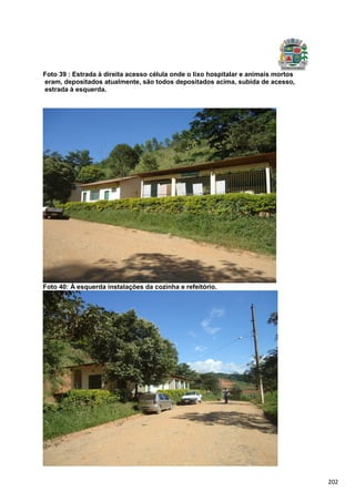 202
Foto 39 : Estrada à direita acesso célula onde o lixo hospitalar e animais mortos
eram, depositados atualmente, são todos depositados acima, subida de acesso,
estrada à esquerda.
Foto 40: À esquerda instalações da cozinha e refeitório.
 