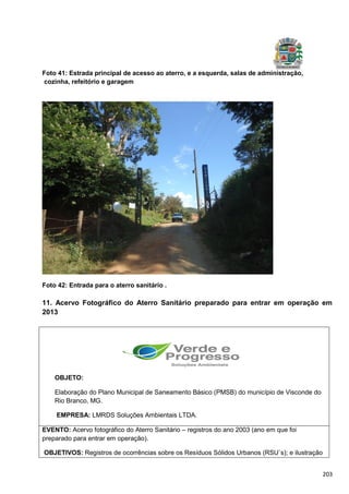 203
Foto 41: Estrada principal de acesso ao aterro, e a esquerda, salas de administração,
cozinha, refeitório e garagem
Foto 42: Entrada para o aterro sanitário .
11. Acervo Fotográfico do Aterro Sanitário preparado para entrar em operação em
2013
OBJETO:
Elaboração do Plano Municipal de Saneamento Básico (PMSB) do município de Visconde do
Rio Branco, MG.
EMPRESA: LMRDS Soluções Ambientais LTDA.
EVENTO: Acervo fotográfico do Aterro Sanitário – registros do ano 2003 (ano em que foi
preparado para entrar em operação).
OBJETIVOS: Registros de ocorrências sobre os Resíduos Sólidos Urbanos (RSU`s); e ilustração
 