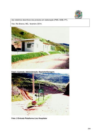 204
Foto1: Controle, Administração, Depósito/Garagem.
Foto: 2 Entrada Plataforma Lixo Hospitalar
dos relatórios descritivos dos produtos em elaboração (PMS, SISB, PT).
Visc. Rio Branco, MG, fevereiro /2014.
 