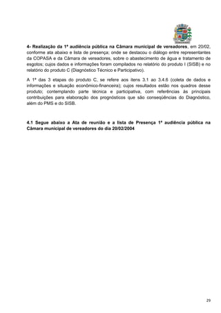 29
4- Realização da 1ª audiência pública na Câmara municipal de vereadores, em 20/02,
conforme ata abaixo e lista de presença; onde se destacou o diálogo entre representantes
da COPASA e da Câmara de vereadores, sobre o abastecimento de água e tratamento de
esgotos; cujos dados e informações foram compilados no relatório do produto I (SISB) e no
relatório do produto C (Diagnóstico Técnico e Participativo).
A 1ª das 3 etapas do produto C, se refere aos itens 3.1 ao 3.4.6 (coleta de dados e
informações e situação econômico-financeira); cujos resultados estão nos quadros desse
produto; contemplando parte técnica e participativa, com referências às principais
contribuições para elaboração dos prognósticos que são conseqüências do Diagnóstico,
além do PMS e do SISB.
4.1 Segue abaixo a Ata de reunião e a lista de Presença 1ª audiência pública na
Câmara municipal de vereadores do dia 20/02/2004
 