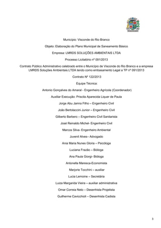 3
Município: Visconde do Rio Branco
Objeto: Elaboração do Plano Municipal de Saneamento Básico
Empresa: LMRDS SOLUÇÕES AMBIENTAIS LTDA
Processo Licitatório nº 091/2013
Contrato Público Administrativo celebrado entre o Município de Visconde do Rio Branco e a empresa
LMRDS Soluções Ambientais LTDA tendo como embasamento Legal a TP nº 091/2013
Contrato Nº 122/2013
Equipe Técnica:
Antonio Gonçalves do Amaral - Engenheiro Agrícola (Coordenador)
Auxiliar Execução: Priscila Aparecida Liquer de Paula
Jorge Abu Jamra Filho – Engenheiro Civil
João Bertolaccini Junior – Engenheiro Civil
Gilberto Barbero – Engenheiro Civil Sanitarista
José Reinaldo Michel- Engenheiro Civil
Marcos Silva- Engenheiro Ambiental
Juvenil Alves– Advogado
Ania Maria Nunes Gloria – Psicóloga
Luciana Frazão – Bióloga
Ana Paula Giorgi- Bióloga
Antonella Maresca-Economista
Marjorie Tocchini – auxiliar
Lucia Lemoine – Secretária
Luiza Margarida Vieira – auxiliar administrativa
Omar Correia Neto – Desenhista Projetista
Guilherme Cavicchioli – Desenhista Cadista
 