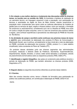 33
5- Em relação a uma melhor abertura e nivelamento das discussões sobre os diversos
temas; na reunião com os comitês dia 19/02, foi levantada a hipótese de realização de
um seminário técnico, em linguagem acessível à toda a população; com participação de
técnicos e autoridades da região da Zona da Mata mineira; visando proporcionar à
população maior compreensão para opinar sobre as melhores alternativas de modelos de
gestão para os serviços de água, esgoto e limpeza pública; como por exemplo, a formação
de consórcios ou associativismos; considerando que a lei e a filosofia do PMSB, leva muito
em conta a criação de ações conjuntas, como é o caso de consórcios para resíduos sólidos
e esgoto; para conhecer experiências e aproveitá-las nas elaboração do PMSB de Visconde
do Rio Branco.
6- As atividades de campo e escritório serão contínuas nos próximos meses de março
e abril/14; para continuidade da elaboração dos produtos B (Plano de Comunicação e
Mobilização Social), que é contínuo, principalmente na fase inicial até o meio da elaboração
do PMSB; conclusão da elaboração dos produtos I (SISB), produto C e J (este relatório
simplificado); todos constantes do Plano de Trabalho (PT).
Os produtos dessas atividades junto aos diversos segmentos das administrações
municipais, estaduais e federais (Sede da Prefeitura, Secretarias, Superintendências,
Departamentos, Seções, Divisões, e outros); estão sendo tabulados e compilados, através
de preenchimento de formulários sobre os respectivos produtos (PMS, SISB e PT).
7- Identificação e registro fotográfico, das ações em andamento pela prefeitura durante o
período de elaboração do PMSB, que também alimentam os diversos produtos (SISB,
Diagnóstico e PT).
8- Seguem abaixo os seguintes documentos referentes ao período desse relatório:
8.1- Eventos.
Além dos eventos descritos acima, temos o Modelo de formulário para participação do
público nas audiências públicas, em contribuição à elaboração do PMSB, 20/02/14 em
diante.
 