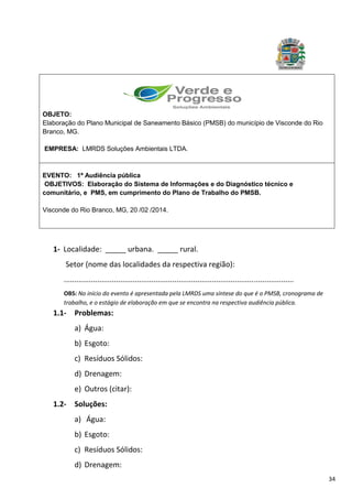 34
1- Localidade: _____ urbana. _____ rural.
Setor (nome das localidades da respectiva região):
..............................................................................................................
OBS: No início do evento é apresentada pela LMRDS uma síntese do que é o PMSB, cronograma de
trabalho, e o estágio de elaboração em que se encontra na respectiva audiência pública.
1.1- Problemas:
a) Água:
b) Esgoto:
c) Resíduos Sólidos:
d) Drenagem:
e) Outros (citar):
1.2- Soluções:
a) Água:
b) Esgoto:
c) Resíduos Sólidos:
d) Drenagem:
OBJETO:
Elaboração do Plano Municipal de Saneamento Básico (PMSB) do município de Visconde do Rio
Branco, MG.
EMPRESA: LMRDS Soluções Ambientais LTDA.
EVENTO: 1ª Audiência pública
OBJETIVOS: Elaboração do Sistema de Informações e do Diagnóstico técnico e
comunitário, e PMS, em cumprimento do Plano de Trabalho do PMSB.
Visconde do Rio Branco, MG, 20 /02 /2014.
 