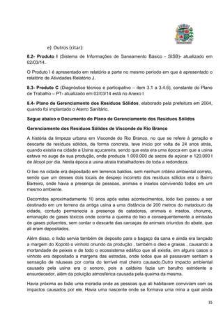 35
e) Outros (citar):
8.2- Produto I (Sistema de Informações de Saneamento Básico - SISB)- atualizado em
02/03/14.
O Produto I é apresentado em relatório a parte no mesmo período em que é apresentado o
relatório de Atividades Relatório J.
8.3- Produto C (Diagnóstico técnico e participativo – item 3.1 a 3.4.6), constante do Plano
de Trabalho – PT- atualizado em 02/03/14 está no Anexo I
8.4- Plano de Gerenciamento dos Resíduos Sólidos, elaborado pela prefeitura em 2004,
quando foi implantado o Aterro Sanitário.
Segue abaixo o Documento do Plano de Gerenciamento dos Resíduos Sólidos
Gerenciamento dos Resíduos Sólidos de Visconde do Rio Branco
A história da limpeza urbana em Visconde do Rio Branco, no que se refere à geração e
descarte de resíduos sólidos, de forma concreta, teve início por volta de 24 anos atrás,
quando existia na cidade a Usina açucareira, sendo que esta era uma época em que a usina
estava no auge da sua produção, onde produzia 1.000.000 de sacos de açúcar e 120.000 l
de álcool por dia. Nesta época a usina atraia trabalhadores de toda a redondeza.
O lixo na cidade era depositado em terrenos baldios, sem nenhum critério ambiental correto,
sendo que um desses dois locais de despejo incorreto dos resíduos sólidos era o Bairro
Barreiro, onde havia a presença de pessoas, animais e insetos convivendo todos em um
mesmo ambiente.
Decorridos aproximadamente 10 anos após estes acontecimentos, todo lixo passou a ser
destinado em um terreno da antiga usina a uma distância de 200 metros do matadouro da
cidade, contudo permanecia a presença de catadores, animais e insetos, chorume,
emanação de gases tóxicos onde ocorria a queima do lixo e consequentemente a emissão
de gases poluentes, sem contar o descarte das carcaças de animais oriundos do abate, que
ali eram depositados.
Além disso, o lixão servia também de deposito para o bagaço da cana e ainda era lançado
a margem do Xopotó o vinhoto oriundo da produção , também o óleo e graxas , causando a
mortandade de peixes e de todo o ecossistema edáfico que ali existia, em alguns casos o
vinhoto era depositado a margens das estradas, onde todos que ali passavam sentiam a
sensação de náuseas por conta do terrível mal cheiro causado.Outro impacto ambiental
causado pela usina era o sonoro, pois a caldeira fazia um barulho estridente e
ensurdecedor, além da poluição atmosférica causada pela queima da mesma.
Havia próxima ao lixão uma moradia onde as pessoas que ali habitavam conviviam com os
impactos causados por ele. Havia uma nascente onde se formava uma mina a qual ainda
 