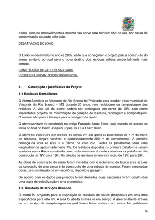 36
existe, contudo provavelmente a mesma não serve para nenhum tipo de uso, por causa da
contaminação causada pelo lixão.
DESATIVAÇÃO DO LIXÃO
O Lixão foi desativado no ano de 2002, onde que começaram o projeto para a construção do
aterro sanitário ao qual seria o novo destino dos resíduos sólidos ambientalmente mais
correto.
CONSTRUÇÃO DO ATERRO SANITÁRIO
PROCESSO COPAM N°0006/1998/003/2002.
1- Concepção e justificativa do Projeto
1.1 Resíduos Domiciliares
O Aterro Sanitário de Visconde do Rio Branco foi Projetado para receber o lixo municipal de
Visconde do Rio Branco – MG durante 20 anos, sem reciclagem ou compostagem dos
resíduos. A vida útil do aterro poderá ser prolongada em cerca de 50% sem forem
implantados projetos de minimização de geração de resíduos, reciclagem e compostagem.
O mesmo não possui balança para a pesagem do rejeito.
O aterro sanitário foi construído na antiga Fazenda Santa Elena, cuja estrada de acesso se
inicia no final do Bairro Joaquim Lopes, na Rua Olavo Bilac.
O aterro foi construído por método de rampa em oito grandes plataformas de 4 m de altura
de resíduos, largura variável, e aproximadamente 200 m de comprimento. A primeira
começa na cota de 630, e a última, na cota 658. Todas as plataformas terão uma
longitudinal de aproximadamente 1%. Os resíduos dispostos na primeira plataforma seriam
apoiados numa Berna construída com o solo escavado durante a abertura da plataforma. Na
construção de 1(V) para 1(H). Os taludes de resíduos teriam inclinação de 1 (V) para 2(H).
As obras de construção do aterro foram iniciadas com o isolamento de toda a área através
da colocação de uma cerca e da construção de uma estrada de acesso. Foram executadas
obras para construção de um escritório, depósito e garagem.
De acordo com os dados pesquisados foram drenadas duas nascentes foram construídas
uma lagoa de estabilização e uma anaeróbica.
1.2. Resíduos de serviços de saúde
O aterro foi projetado para a disposição de resíduos de saúde (hospitalar) em uma área
especificada para este fim. A área foi aberta através de um serviço. A área foi aberta através
de um serviço de terraplanagem no qual foram feitos cortes e um aterro. Na plataforma
 