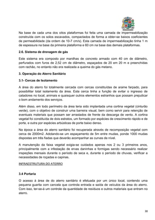 38
Na base de cada uma dos oitos plataformas foi feita uma camada de impermeabilização
construída com os solos escavados, compactados de forma a obter-se baixos coeficientes
de permeabilidade (da ordem de 10-7 cm/s). Esta camada de impermeabilização tinha 1 m
de espessura na base da primeira plataforma e 60 cm na base das demais plataformas.
2.6. Sistema de drenagem de gás
Este sistema era composto por manilhas de concreto armado com 40 cm de diâmetro,
perfurados com furos de 2,52 cm de diâmetro, espaçados de 20 em 20 m e preenchidas
com rachão, no entanto não era realizada a queima do gás metano.
3. Operação do Aterro Sanitário
3.1- Cercas de Isolamento
A área do aterro foi totalmente cercada com cercas constituídas de arame farpado, para
possibilitar total isolamento da área. Esta cerca tinha a função de evitar o ingresso de
catadores no local, animais e quaisquer outros elementos estranhos que possam prejudicar
o bom andamento dos serviços.
Além disso, em todo perímetro da área teria sido implantada uma cortina vegetal (cinturão
verde), com o objetivo de construir uma barreira visual, bem como servir para retenção de
eventuais materiais que possam ser arrastados de frente da descarga de vento. A cortina
vegetal foi constituída de dois estratos, um formado por espécies de crescimento rápido e de
porte, e outra por espécies arbústicas de porte baixo denso.
Na época a área do aterro sanitário foi recuperada através de recomposição vegetal com
cerca de 2000m2. Adotando-se um espaçamento de 5m entre mudas, ponde 1000 mudas
dispostas em três fiadas que deverão acompanhar as curvas de nível.
A manutenção da faixa vegetal exigia-se cuidados apenas nos 2 ou 3 primeiros anos,
principalmente com a infestação de ervas daninhas e formigas sendo necessário realizar
inspeções mensais durante o período de seca e, durante o período de chuvas, verificar a
necessidades de roçadas e capinas.
INFRAESTRUTURA DO ATERRO
3.4 Portaria
O acesso à área de do aterro sanitário é efetuada por um único local, contendo uma
pequena guarita com cancela que controla entrada e saída de veículos da área do aterro.
Com isso, ter-se-á um controle da quantidade de resíduos e outros materiais que entram no
aterro.
 