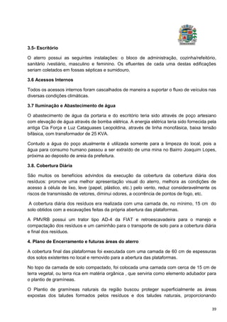39
3.5- Escritório
O aterro possui as seguintes instalações: o bloco de administração, cozinha/refeitório,
sanitário /vestiário, masculino e feminino. Os efluentes de cada uma destas edificações
seriam coletados em fossas sépticas e sumidouro.
3.6 Acessos Internos
Todos os acessos internos foram cascalhados de maneira a suportar o fluxo de veículos nas
diversas condições climáticas.
3.7 Iluminação e Abastecimento de água
O abastecimento de água da portaria e do escritório teria sido através de poço artesiano
com elevação de água através de bomba elétrica. A energia elétrica teria sido fornecida pela
antiga Cia Força e Luz Cataguases Leopoldina, através de linha monofásica, baixa tensão
bifásica, com transformador de 25 KVA.
Contudo a água do poço atualmente é utilizada somente para a limpeza do local, pois a
água para consumo humano passou a ser extraído de uma mina no Bairro Joaquim Lopes,
próxima ao deposito de areia da prefeitura.
3.8. Cobertura Diária
São muitos os benefícios advindos da execução da cobertura da cobertura diária dos
resíduos: promove uma melhor apresentação visual do aterro, melhora as condições de
acesso à célula de lixo, leve (papel, plástico, etc.) pelo vento, reduz consideravelmente os
riscos de transmissão de vetores, diminui odores, a ocorrência de pontos de fogo, etc.
A cobertura diária dos resíduos era realizada com uma camada de, no mínimo, 15 cm do
solo obtidos com a escavações feitas da própria abertura das plataformas.
A PMVRB possui um trator tipo AD-4 da FIAT e retroescavadeira para o manejo e
compactação dos resíduos e um caminhão para o transporte de solo para a cobertura diária
e final dos resíduos.
4. Plano de Encerramento e futuras áreas do aterro
A cobertura final das plataformas foi executada com uma camada de 60 cm de espessuras
dos solos existentes no local e removido para a abertura das plataformas.
No topo da camada de solo compactado, foi colocada uma camada com cerca de 15 cm de
terra vegetal, ou terra rica em matéria orgânica , que serviria como elemento adubador para
o plantio de gramíneas.
O Plantio de gramíneas naturais da região buscou proteger superficialmente as áreas
expostas dos taludes formados pelos resíduos e dos taludes naturais, proporcionando
 