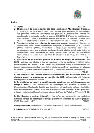 4
Índice:
1- Objeto.........................................................................................................PAG 06
2 - Reunião com os representantes dos dois comitês com Ata e Lista de Presença
(Coordenação e Execução) do PMSB, dia 19/02/14, para apresentação e avaliações
das principais ações em andamento dos produtos A (alteração dos comitês de
coordenação e execução, conforme decreto 009/2014), B (Plano de Mobilização e
Comunicação Social), J (Relatório mensal simplificado de acompanhamento das
atividades) e I (Sistema de Informações do Saneamento Básico - SISB);.....PAG 15
3 -Reuniões setoriais nos núcleos de expansão urbana, envolvendo diversas as
comunidades rurais, sendo: Piedade de Cima (10/02), São Francisco (11/02), Colônia
(17/02), Gordura (18/02), Sementeira (19/02), cujos relatórios estão sendo
condensados, para uma avaliação conjunta descrito abaixo, envolvendo todas as
comunidades rurais separadas do setor urbano, para se ter um documento
representativo do setor rural, ao final da elaboração do PMS, do SISB e do
Diagnóstico...............................................................................................................19
4- Realização da 1ª audiência pública na Câmara municipal de vereadores, em
20/02, conforme ata abaixo e lista de presença; onde se destacou o diálogo entre
representantes da COPASA e da Câmara de vereadores, sobre o abastecimento de
água e tratamento de esgotos; cujos dados e informações foram compilados no relatório
do produto I (SISB) e no relatório do produto C (Diagnóstico Técnico e Participativo).
................................................................................................................................PAG 29
5- Em relação a uma melhor abertura e nivelamento das discussões sobre os
diversos temas; na reunião com os comitês dia 19/02, foi levantada a hipótese de
realização de um seminário técnico,......................................................................PAG 33
6- As atividades de campo e escritório serão contínuas nos próximos meses de
março e abril/14; para continuidade da elaboração dos produtos B (Plano de
Comunicação e Mobilização Social), que é contínuo, principalmente na fase inicial até o
meio da elaboração do PMSB; conclusão da elaboração dos produtos I (SISB), produto C
e J (este relatório simplificado); todos constantes do Plano de Trabalho (PT)....... PAG 33.
7- Identificação e registro fotográfico, das ações em andamento pela prefeitura
durante o período de elaboração do PMSB, que também alimentam os diversos produtos
(SISB, Diagnóstico e PT)......................................................................................... PAG 33
8- Seguem abaixo os seguintes documentos referentes ao período desse relatório:
8.1- Eventos- MODELOS DE FORMULÁRIOS.......................................................PAG 33
8.2- Produto I (Sistema de Informações de Saneamento Básico - SISB)- atualizado em
02/03/14....................................................................................................................PAG 35
 