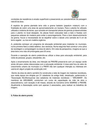 40
condições de resistência à erosão superficial e preservando as características da paisagem
natural da área.
A espécie de grama plantada teria sido a grama batatais (papalum notatum) com a
finalidade de cobrir uma área de aproximadamente um hectare. Para o plantio foi utilizado
utilizada o sistema de leivas, que consiste em transportar placas de gramas já desenvolvidas
para o plantio no local desejado. As placas foram colocadas lado a lado e fixadas com
pequenas estacas de madeira para evitar o escorregamento. Para o bom desenvolvimento
da grama, houve a necessidade de se espalhar sobre o talude uma camada de 5 cm de
terra vegetal , ou rica em matéria orgânica.
A, pretendia começar um programa de educação ambiental para implantar no município,
numa primeira fase a coleta seletiva, dos resíduos. Numa segunda fase construir uma usina
de reciclagem e compostagem na área do aterro. Em vista da perspectiva, imagina-se que a
área teria uma vida útil prolongada para 20 anos.
Durante a operação do aterro pretendia-se utilizar a área para educação ambiental, para
visita de pessoas, grupos, estudantes, etc.
Após o encerramento da área, era intenção da PMVRB preservá-la com um espaço verde
ainda útil para visitas relacionadas com a educação ambiental. A área está fora do vetor de
crescimento urbano do município e a PMVR não tem qualquer intenção ou interesse em
usá-la em algum projeto de construção civil.
Dentro da área do aterro sanitário foi construída a rede de triagem de materiais recicláveis,
que nesta época era dirigida por 21 catadores do antigo lixão, desativado, pertencente a
“Associação Rio-Branquense dos catadores de materiais recicláveis – “ARCAMAR”. Os
membros da ARCAMAR, concluíram um curso de capacitação de mão de obra e
associativismo, com duração d e6 meses, através do Convênio entre SEBRAE e PMVRB.
Atualmente a Associação conta com apenas 3 associados, para realizar os trabalhos de
triagem.
5. Fotos do aterro pronto
 