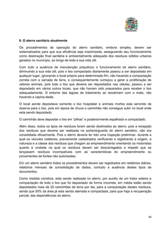 46
6. O aterro sanitário atualmente
Os procedimentos de operação do aterro sanitário, embora simples, devem ser
sistematizados para que sua eficiência seja maximizada, assegurando seu funcionamento
como destinação final sanitária e ambientalmente adequada dos resíduos sólidos urbanos
gerados no município, ao longo de toda a sua vida útil.
Com tudo a ausência de manutenção prejudicou o funcionamento do aterro sanitário,
diminuindo a sua vida útil, pois o lixo compactado diariamente passou a ser depositado em
qualquer lugar, ignorando o local próprio para determinado fim, não havendo a compactação
correta com a camada de terra, e consequentemente começou a gerar a proliferação de
vetores animais, pois todo o lixo que deveria ser depositados nas células, passou a ser
depositado em vários outros locais, que não haviam sido preparados para receber o lixo
adequadamente. O entorno das lagoas de tratamento se recobriram com o mato, não
havendo a capina deste.
O local aonde depositava somente o lixo hospitalar e animais mortos esta servindo de
reserva para o lixo, pois em época de chuva o caminhão não consegue subir no local onde
esta sendo depositado.
O caminhão deve depositar o lixo em “pilhas” e posteriormente espalhado e compactado.
Além disso, todos os tipos de resíduos foram sendo destinados ao aterro, pois a recepção
dos resíduos que deveria ser realizada na portaria/guarita do aterro sanitário, não era
consolidada eficazmente. Pois o aterro deveria ter tido uma inspeção preliminar, durante a
qual os veículos coletores, previamente cadastrados verificando e registrando a origem, a
natureza e a classe dos resíduos que chegam ao empreendimento orientando os motoristas
quanto à unidade na qual os resíduos devem ser descarregados e impedir que se
lançassem resíduos incompatíveis com as características do empreendimento ou
provenientes de fontes não autorizadas.
Em um aterro sanitário todos os procedimentos devem ser registrados em relatórios diários,
relatórios mensais de consolidação de dados, contudo a ausência destes tipos de
documentos.
Como medida corretiva, esta sendo realizada no aterro, por auxílio de um trator esteira a
compactação de todo o lixo que foi depositado de forma incorreta, em média estão sendo
depositados mais de 20 caminhões de terra por dia, para a compactação destes resíduos,
sendo que 50% da área já esta sendo aterrada e compactada, para que haja a recuperação
parcial, das dependências do aterro.
 