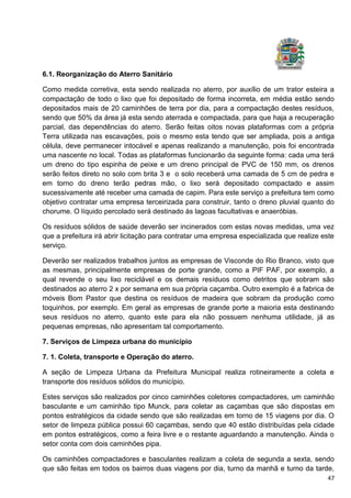 47
6.1. Reorganização do Aterro Sanitário
Como medida corretiva, esta sendo realizada no aterro, por auxílio de um trator esteira a
compactação de todo o lixo que foi depositado de forma incorreta, em média estão sendo
depositados mais de 20 caminhões de terra por dia, para a compactação destes resíduos,
sendo que 50% da área já esta sendo aterrada e compactada, para que haja a recuperação
parcial, das dependências do aterro. Serão feitas oitos novas plataformas com a própria
Terra utilizada nas escavações, pois o mesmo esta tendo que ser ampliada, pois a antiga
célula, deve permanecer intocável e apenas realizando a manutenção, pois foi encontrada
uma nascente no local. Todas as plataformas funcionarão da seguinte forma: cada uma terá
um dreno do tipo espinha de peixe e um dreno principal de PVC de 150 mm, os drenos
serão feitos direto no solo com brita 3 e o solo receberá uma camada de 5 cm de pedra e
em torno do dreno terão pedras mão, o lixo será depositado compactado e assim
sucessivamente até receber uma camada de capim. Para este serviço a prefeitura tem como
objetivo contratar uma empresa terceirizada para construir, tanto o dreno pluvial quanto do
chorume. O líquido percolado será destinado às lagoas facultativas e anaeróbias.
Os resíduos sólidos de saúde deverão ser incinerados com estas novas medidas, uma vez
que a prefeitura irá abrir licitação para contratar uma empresa especializada que realize este
serviço.
Deverão ser realizados trabalhos juntos as empresas de Visconde do Rio Branco, visto que
as mesmas, principalmente empresas de porte grande, como a PIF PAF, por exemplo, a
qual revende o seu lixo reciclável e os demais resíduos como detritos que sobram são
destinados ao aterro 2 x por semana em sua própria caçamba. Outro exemplo é a fabrica de
móveis Bom Pastor que destina os resíduos de madeira que sobram da produção como
toquinhos, por exemplo. Em geral as empresas de grande porte a maioria esta destinando
seus resíduos no aterro, quanto este para ela não possuem nenhuma utilidade, já as
pequenas empresas, não apresentam tal comportamento.
7. Serviços de Limpeza urbana do município
7. 1. Coleta, transporte e Operação do aterro.
A seção de Limpeza Urbana da Prefeitura Municipal realiza rotineiramente a coleta e
transporte dos resíduos sólidos do município.
Estes serviços são realizados por cinco caminhões coletores compactadores, um caminhão
basculante e um caminhão tipo Munck, para coletar as caçambas que são dispostas em
pontos estratégicos da cidade sendo que são realizadas em torno de 15 viagens por dia. O
setor de limpeza pública possui 60 caçambas, sendo que 40 estão distribuídas pela cidade
em pontos estratégicos, como a feira livre e o restante aguardando a manutenção. Ainda o
setor conta com dois caminhões pipa.
Os caminhões compactadores e basculantes realizam a coleta de segunda a sexta, sendo
que são feitas em todos os bairros duas viagens por dia, turno da manhã e turno da tarde,
 