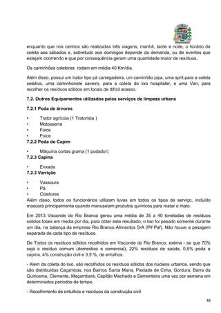 48
enquanto que nos centros são realizadas três viagens, manhã, tarde e noite, o horário de
coleta aos sábados e, sobretudo aos domingos depende da demanda, ou de eventos que
estejam ocorrendo e que por consequência geram uma quantidade maior de resíduos.
Os caminhões coletores rodam em média 40 Km/dia.
Além disso, possui um trator tipo pá carregadeira, um caminhão pipa, uma sprit para a coleta
seletiva, uma caminhonete saveiro, para a coleta do lixo hospitalar, e uma Van, para
recolher os resíduos sólidos em locais de difícil acesso.
7.2. Outros Equipamentos utilizados pelos serviços de limpeza urbana
7.2.1 Poda de árvores
• Trator agrícola (1 Tratorista )
• Motosserra
• Foice
• Foice
7.2.2 Poda do Capim
• Máquina cortas grama (1 podador)
7.2.3 Capina
• Enxada
7.2.3 Varrição
• Vassoura
• Pá
• Coletores
Além disso, todos os funcionários utilizam luvas em todos os tipos de serviço, incluído
mascará principalmente quando manuseiam produtos químicos para matar o mato.
Em 2013 Visconde do Rio Branco gerou uma média de 35 a 40 toneladas de resíduos
sólidos totais em media por dia, para obter este resultado, o lixo foi pesado somente durante
um dia, na balança da empresa Rio Branco Alimentos S/A (Pif Paf). Não houve a pesagem
separada de cada tipo de resíduos.
De Todos os resíduos sólidos recolhidos em Visconde do Rio Branco, estima - se que 70%
seja o resíduo comum (domestico e comercial), 22% resíduos de saúde, 0,5% poda e
capina, 4% construção civil e 3,5 %, de entulhos.
- Além da coleta do lixo, são recolhidos os resíduos sólidos dos núcleos urbanos, sendo que
são distribuídas Caçambas, nos Bairros Santa Maria, Piedade de Cima, Gordura, Barra da
Guiricema, Clemente, Maçambará, Capitão Machado e Sementeira uma vez por semana em
determinados períodos de tempo.
- Recolhimento de entulhos e resíduos da construção civil
 