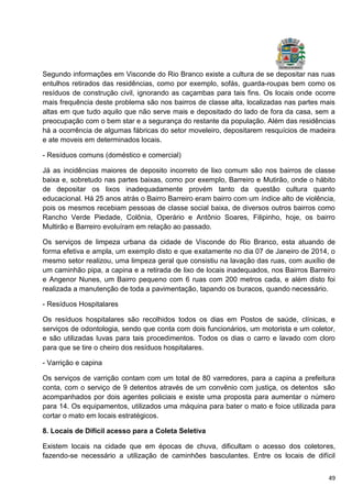 49
Segundo informações em Visconde do Rio Branco existe a cultura de se depositar nas ruas
entulhos retirados das residências, como por exemplo, sofás, guarda-roupas bem como os
resíduos de construção civil, ignorando as caçambas para tais fins. Os locais onde ocorre
mais frequência deste problema são nos bairros de classe alta, localizadas nas partes mais
altas em que tudo aquilo que não serve mais e depositado do lado de fora da casa, sem a
preocupação com o bem star e a segurança do restante da população. Além das residências
há a ocorrência de algumas fábricas do setor moveleiro, depositarem resquícios de madeira
e ate moveis em determinados locais.
- Resíduos comuns (doméstico e comercial)
Já as incidências maiores de deposito incorreto de lixo comum são nos bairros de classe
baixa e, sobretudo nas partes baixas, como por exemplo, Barreiro e Mutirão, onde o hábito
de depositar os lixos inadequadamente provém tanto da questão cultura quanto
educacional. Há 25 anos atrás o Bairro Barreiro eram bairro com um índice alto de violência,
pois os mesmos recebiam pessoas de classe social baixa, de diversos outros bairros como
Rancho Verde Piedade, Colônia, Operário e Antônio Soares, Filipinho, hoje, os bairro
Multirão e Barreiro evoluíram em relação ao passado.
Os serviços de limpeza urbana da cidade de Visconde do Rio Branco, esta atuando de
forma efetiva e ampla, um exemplo disto e que exatamente no dia 07 de Janeiro de 2014, o
mesmo setor realizou, uma limpeza geral que consistiu na lavação das ruas, com auxílio de
um caminhão pipa, a capina e a retirada de lixo de locais inadequados, nos Bairros Barreiro
e Angenor Nunes, um Bairro pequeno com 6 ruas com 200 metros cada, e além disto foi
realizada a manutenção de toda a pavimentação, tapando os buracos, quando necessário.
- Resíduos Hospitalares
Os resíduos hospitalares são recolhidos todos os dias em Postos de saúde, clínicas, e
serviços de odontologia, sendo que conta com dois funcionários, um motorista e um coletor,
e são utilizadas luvas para tais procedimentos. Todos os dias o carro e lavado com cloro
para que se tire o cheiro dos resíduos hospitalares.
- Varrição e capina
Os serviços de varrição contam com um total de 80 varredores, para a capina a prefeitura
conta, com o serviço de 9 detentos através de um convênio com justiça, os detentos são
acompanhados por dois agentes policiais e existe uma proposta para aumentar o número
para 14. Os equipamentos, utilizados uma máquina para bater o mato e foice utilizada para
cortar o mato em locais estratégicos.
8. Locais de Difícil acesso para a Coleta Seletiva
Existem locais na cidade que em épocas de chuva, dificultam o acesso dos coletores,
fazendo-se necessário a utilização de caminhões basculantes. Entre os locais de difícil
 