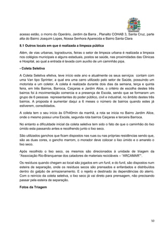 50
acesso estão, o morro do Operário, Jardim da Barra , Planalto COHAB 3, Santa Cruz, parte
alta do Bairro Joaquim Lopes, Nossa Senhora Aparecida e Bairro Santa Clara
8.1 Outros locais em que é realizada a limpeza pública
Além, de vias urbanas, logradouros, feiras o setor de limpeza urbana é realizada a limpeza
nos colégios municipais e alguns estaduais, postos se saúde, nas proximidades das Clinicas
e Hospital, ao qual a entrada é lavada com auxílio de um caminhão pipa.
- Coleta Seletiva
A Coleta Seletiva efetiva, teve início este ano e atualmente os seus serviços contam com
uma Van tipo Sprinter, a qual era uma carro utilizado pelo setor de Saúde, possuindo um
motorista e um coletor. A coleta é realizada durante dois dias da semana, terça e quinta
feira, em três Bairros, Barroca, Caiçaras e Jardim Alice, o critério de escolha destes três
bairros foi à movimentação comercia e a presença de Escola, sendo que se formaram um
grupo de 6 pessoas representantes do poder público, civil e industrial, no âmbito destes três
bairros. A proposta é aumentar daqui a 6 meses o número de bairros quando estes já
estiverem, consolidados.
A coleta tem o seu início às 07h40min da manhã, a rota se inicia no Bairro Jardim Alice,
onde o mesmo possui uma Escola, segunda rota bairros Caiçaras e terceira Barroca.
No entanto a dificuldade inicial da coleta seletiva tem sido o fato de que o caminhão do lixo
úmido esta passando antes e recolhendo junto o lixo seco.
São utilizados ganchos que ficam dispostos nas ruas ou nas próprias residências sendo que,
são as duas cores, o gancho marrom, o morador deve colocar o lixo úmido e o amarelo o
lixo seco.
Após recolhido o lixo seco, os mesmos são direcionados à unidade de triagem da
“Associação Rio-Branquense dos catadores de materiais recicláveis – “ARCAMAR”“.
Os resíduos quando chegam ao local são jogados em um funil, e do funil, são dispostos num
esteira de separação, onde os resíduos secos são prensados e enfardados e distribuídos
dentro do galpão de armazenamento. E o rejeito e destinado às dependências do aterro.
Com o reinício da coleta seletiva, o lixo seco já vai direto para prensagem, não precisando
passar pela esteira de separação.
Fotos da Triagem
 