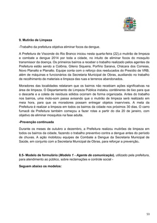 53
9. Mutirão de Limpeza
-Trabalho da prefeitura objetiva eliminar focos da dengue.
A Prefeitura de Visconde do Rio Branco iniciou nesta quarta-feira (22),o mutirão de limpeza
e combate a dengue 2014 por toda a cidade, no intuito de eliminar focos do mosquito
transmissor da doença. Os primeiros bairros a receber o trabalho realizado pelos agentes da
Prefeitura estão sendo a Colônia, Gileno Siqueira, Porfírio Saraiva, Chácara dos Correias,
Novo Planalto e Planalto. Equipe conta com o reforço dos reeducados do Presídio de VRB,
além de máquinas e funcionários da Secretaria Municipal de Obras, auxiliando no trabalho
de recolhimento de materiais e limpeza das ruas e terrenos abandonados.
Moradores das localidades relataram que os bairros não recebiam ações significativas na
área de limpeza. O Departamento de Limpeza Pública instalou contêineres de lixo para que
o descarte e a coleta de resíduos sólidos ocorram de forma organizada. Antes do trabalho
nos bairros, uma moto-som passa avisando que o mutirão de limpeza será realizado em
meia hora, para que os moradores possam entregar objetos inservíveis. A meta da
Prefeitura é realizar a limpeza em todos os bairros da cidade nos próximos 30 dias. O carro
fumacê da Prefeitura também começou a fazer rotas a partir do dia 20 de janeiro, com
objetivo de eliminar mosquitos na fase adulta.
-Prevenção continuada
Durante os meses de outubro a dezembro, a Prefeitura realizou mutirões de limpeza em
todos os bairros da cidade, fazendo o trabalho preventivo contra a dengue antes do período
de chuvas. A ação mobilizou equipes de Combate a Dengue da Secretaria Municipal de
Saúde, em conjunto com a Secretaria Municipal de Obras, para reforçar a prevenção.
8.5- Modelo de formulário (Modelo 1 - Agente de comunicação), utilizado pela prefeitura,
para atendimento ao público, sobre reclamações e controle social -
Seguem abaixo os modelos:
 