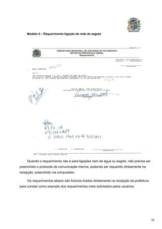 56
Modelo 4 – Requerimento ligação de rede de esgoto
Quando o requerimento não é para ligações nem de água ou esgoto, não precisa ser
preenchido o protocolo de comunicação interna, podendo ser requerido diretamente na
recepção, preenchido via computador.
Os requerimentos abaixo são fictícios tirados diretamente na recepção da prefeitura
para constar como exemplo dos requerimentos mais solicitados pelos usuários.
 