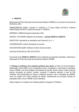 6
1- OBJETO:
Elaboração do Plano Municipal de Saneamento Básico (PMSB) do município de Visconde do
Rio Branco, MG.
EMBASAMENTO LEGAL: Contrato nº 122/2013 e 1º Termo Aditivo 001/2013; conforme
edital licitação 091/2013, tomada de preços nº. 004/2013.
EMPRESA: LMRDS Soluções Ambientais LTDA.
EVENTO / ATIVIDADE: Relatório de atividades – período 03/02/14 a 02/03/14.
OBJETIVOS: Apresentar os resultados dos Produtos A, B, I, J.
COORDENAÇÃO: Antônio Gonçalves do Amaral.
AUXILIAR EXECUÇÃO: Kathleen Cristina Gomes da Silva.
Visconde do Rio Branco, MG, 02 /03 /2014.
No período entre 03/02/14 e 02/03/14, foram realizadas as seguintes atividades, referentes à
elaboração do Plano Municipal de Saneamento Básico (PMSB):
1- Entrega à prefeitura dos materiais gráficos para apoio ao Plano de Comunicação e
Mobilização Social (PMS), para mobilização social e divulgação e informação à população
sobre o PMSB, o de forma dirigida a formadores de opinião, sendo: líderes, mídia, locais de
grande circulação de público, escolas; contendo 5 materiais distintos e total de 500
unidades. Para distribuição em massa a prefeitura produziu, sob a orientação da LMRDS,
mais um modelo com 2.000 unidades de folheto, esclarecendo as principais dúvidas da
população sobre o que o PMSB e seus resultados.
Abaixo seguem os modelos dos materiais gráficos entregues a Prefeitura:
 