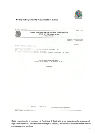 61
Modelo 9 : Requerimento de tapamento de buraco
Cada requerimento preenchido na Prefeitura é destinado a um departamento responsável,
seja setor de Obras, Almoxarifado ou Limpeza Urbana, aos quais se avaliará deferir ou não
a prestação dos serviços.
 