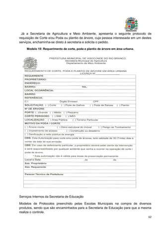 62
Já a Secretaria de Agricultura e Meio Ambiente, apresenta o seguinte protocolo de
requisição de Corte e/ou Poda ou plantio de árvore, cuja pessoa interessada em um destes
serviços, enchaminha-se direto à secretaria e solicita o pedido.
Modelo 10: Requerimento de corte, poda e plantio de árvore em área urbana.
Serviços Internos da Secretaria de Educação
Modelos de Protocolos preenchido pelas Escolas Municipais na compra de diversos
produtos, sendo que são encaminhados para a Secretaria de Educação para que a mesma
realize o controle.
 