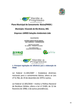 66
Plano Municipal de Saneamento Básico(PMSB )
Município: Visconde do Rio Branco, MG.
Empresa: LMRDS Soluções Ambientais Ltda
PALESTRANTES:
ANTÔNIO GONÇALVES DO AMARAL
ENGº AGRÍCOLA – COORDENADOR
IVAIR PAULO DE OLIVEIRA
TÉC. AGROPEC. – PRESIDENTE DA ACOMAD
PAULO SÉRGIO NEVES
TECNÓLOGO EM GESTÃO AMBIENTAL
.
1- Principais legislações de referência para a elaboração do
PMSB
Lei Federal 11.445/2007 – Estabelece diretrizes
nacionais para o saneamento básico; altera as Leis
nos 6.766, de 19 de dezembro de 1979 e outras.
Lei Federal 12.305/2010 – Institui a Política Nacional
de Resíduos Sólidos; altera a Lei no 9.605, de 12 de
fevereiro de 1998; e dá outras providências.
 