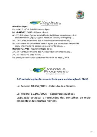 67
.
Diretrizes legais:
Portaria 2.914/11: Potabilidade da água.
Lei 11.445/07: PMSB = Urbana + Rural.
Art. 2º - Princípios fundamentais (Sustentabilidade econômica, ...) ; 4
eixos temáticos (Água; Esgoto; Resíduos Sólidos; Drenagem); ...
Art. 19 - Conteúdo mínimo dos Planos de Saneamento Básico; ...
Art. 48 - Diretrizes: prioridade para as ações que promovam a equidade
social e territorial no acesso ao saneamento básico; ...
Decreto 7.217/10 : Regulamentação da lei.
Art. 24 - Conteúdo mínimo dos Planos de Saneamento Básico; ...
Art. 25 - Revisão a cada 4 anos; ...
e o prazo para conclusão conforme decreto é de 31/12/2013.
.
2- Principais legislações de referência para a elaboração do PMSB
Lei Federal 10.257/2001 - Estatuto das Cidades.
Lei Federal 11.107/2005 – Consórcios públicos
Legislação estadual e resoluções dos conselhos de meio
ambiente e de recursos hídricos.
 