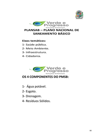 68
PLANSAB – PLANO NACIONAL DE
SANEAMENTO BÁSICO
Eixos temáticos:
1- Saúde pública.
2- Meio Ambiente.
3- Infraestrutura.
4- Cidadania.
OS 4 COMPONENTES DO PMSB:
1- Água potável.
2- Esgoto.
3- Drenagem.
4- Resíduos Sólidos.
 