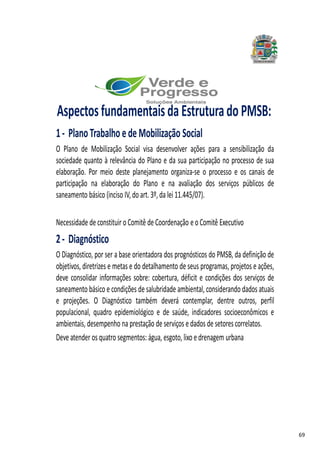 69
AspectosfundamentaisdaEstruturadoPMSB:
1- PlanoTrabalhoedeMobilização Social
O Plano de Mobilização Social visa desenvolver ações para a sensibilização da
sociedade quanto à relevância do Plano e da sua participação no processo de sua
elaboração. Por meio deste planejamento organiza-se o processo e os canais de
participação na elaboração do Plano e na avaliação dos serviços públicos de
saneamento básico (inciso IV,do art. 3º, da lei 11.445/07).
Necessidade de constituir o Comitê de Coordenação e o Comitê Executivo
2- Diagnóstico
O Diagnóstico, por ser a base orientadora dos prognósticos do PMSB, da definição de
objetivos, diretrizes e metas e do detalhamento de seus programas, projetos e ações,
deve consolidar informações sobre: cobertura, déficit e condições dos serviços de
saneamento básico e condições de salubridade ambiental, considerando dados atuais
e projeções. O Diagnóstico também deverá contemplar, dentre outros, perfil
populacional, quadro epidemiológico e de saúde, indicadores socioeconômicos e
ambientais, desempenho na prestação de serviços e dados de setorescorrelatos.
Deve atender os quatro segmentos: água, esgoto, lixo e drenagem urbana
 