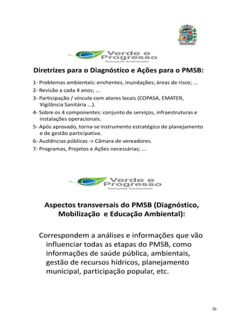 70
Diretrizes para o Diagnóstico e Ações para o PMSB:
1- Problemas ambientais: enchentes, inundações; áreas de risco; ...
2- Revisão a cada 4 anos; ...
3- Participação / vínculo com atores locais (COPASA, EMATER,
Vigilância Sanitária ...).
4- Sobre os 4 componentes: conjunto de serviços, infraestruturas e
instalações operacionais.
5- Após aprovado, torna-se instrumento estratégico de planejamento
e de gestão participativa.
6- Audiências públicas -> Câmara de vereadores.
7- Programas, Projetos e Ações necessárias; ...
Aspectos transversais do PMSB (Diagnóstico,
Mobilização e Educação Ambiental):
Correspondem a análises e informações que vão
influenciar todas as etapas do PMSB, como
informações de saúde pública, ambientais,
gestão de recursos hídricos, planejamento
municipal, participação popular, etc.
 