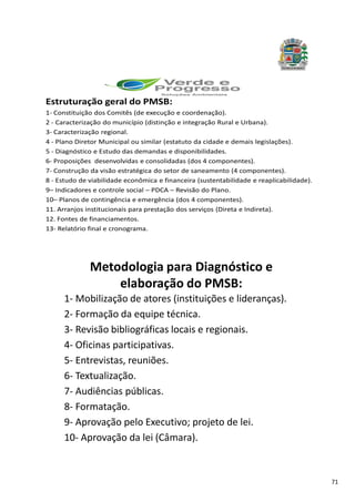 71
Estruturação geral do PMSB:
1- Constituição dos Comitês (de execução e coordenação).
2 - Caracterização do município (distinção e integração Rural e Urbana).
3- Caracterização regional.
4 - Plano Diretor Municipal ou similar (estatuto da cidade e demais legislações).
5 - Diagnóstico e Estudo das demandas e disponibilidades.
6- Proposições desenvolvidas e consolidadas (dos 4 componentes).
7- Construção da visão estratégica do setor de saneamento (4 componentes).
8 - Estudo de viabilidade econômica e financeira (sustentabilidade e reaplicabilidade).
9– Indicadores e controle social – PDCA – Revisão do Plano.
10– Planos de contingência e emergência (dos 4 componentes).
11. Arranjos institucionais para prestação dos serviços (Direta e Indireta).
12. Fontes de financiamentos.
13- Relatório final e cronograma.
Metodologia para Diagnóstico e
elaboração do PMSB:
1- Mobilização de atores (instituições e lideranças).
2- Formação da equipe técnica.
3- Revisão bibliográficas locais e regionais.
4- Oficinas participativas.
5- Entrevistas, reuniões.
6- Textualização.
7- Audiências públicas.
8- Formatação.
9- Aprovação pelo Executivo; projeto de lei.
10- Aprovação da lei (Câmara).
 