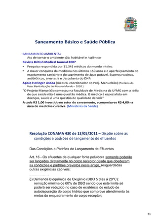 73
SANEAMENTO AMBIENTAL
Ato de tornar o ambiente são, habitável e higiênico
Revista British Medical Journal 2007
• Pesquisa respondida por 11.341 médicos do mundo inteiro:
• A maior conquista da medicina nos últimos 150 anos é o aperfeiçoamento do
esgotamento sanitário e do suprimento de água potável. Superou vacinas,
antibióticos, anestesia e descoberta do DNA
Apolo Heringer Lisboa (médico, coordenador do Proj. Manuelzão) (Prefácio do
livro: Revitalização de Rios no Mundo - 2010 )
“O Projeto Manuelzão começou na Faculdade de Medicina da UFMG com a idéia
de que saúde não é uma questão médica. O médico é especialista em
doenças, saúde é uma questão de qualidade de vida”
A cada R$ 1,00 investido no setor do saneamento, economiza-se R$ 4,00 na
área de medicina curativa. (Ministério da Saúde)
Saneamento Básico e Saúde Pública
Resolução CONAMA 430 de 13/05/2011 – Dispõe sobre as
condições e padrões de lançamento de efluentes
Das Condições e Padrões de Lançamento de Efluentes
Art. 16 - Os efluentes de qualquer fonte poluidora somente poderão
ser lançados diretamente no corpo receptor desde que obedeçam
as condições e padrões previstos neste artigo, resguardadas
outras exigências cabíveis:
.......................
g) Demanda Bioquímica de Oxigênio (DBO 5 dias a 20 C):
remoção mínima de 60% de DBO sendo que este limite só
poderá ser reduzido no caso de existência de estudo de
autodepuração do corpo hídrico que comprove atendimento às
metas do enquadramento do corpo receptor;
 