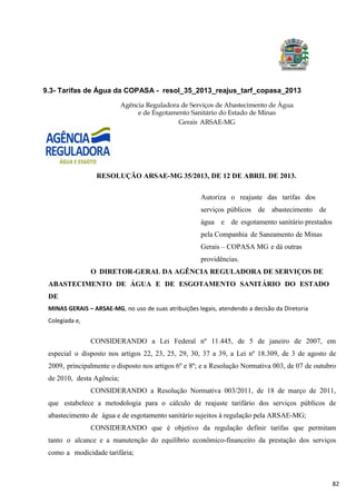 82
9.3- Tarifas de Água da COPASA - resol_35_2013_reajus_tarf_copasa_2013
Agência Reguladora de Serviços de Abastecimento de Água
e de Esgotamento Sanitário do Estado de Minas
Gerais ARSAE-MG
RESOLUÇÃO ARSAE-MG 35/2013, DE 12 DE ABRIL DE 2013.
Autoriza o reajuste das tarifas dos
serviços públicos de abastecimento de
água e de esgotamento sanitário prestados
pela Companhia de Saneamento de Minas
Gerais – COPASA MG e dá outras
providências.
O DIRETOR-GERAL DA AGÊNCIA REGULADORA DE SERVIÇOS DE
ABASTECIMENTO DE ÁGUA E DE ESGOTAMENTO SANITÁRIO DO ESTADO
DE
MINAS GERAIS – ARSAE-MG, no uso de suas atribuições legais, atendendo a decisão da Diretoria
Colegiada e,
CONSIDERANDO a Lei Federal nº 11.445, de 5 de janeiro de 2007, em
especial o disposto nos artigos 22, 23, 25, 29, 30, 37 a 39, a Lei nº 18.309, de 3 de agosto de
2009, principalmente o disposto nos artigos 6º e 8º; e a Resolução Normativa 003, de 07 de outubro
de 2010, desta Agência;
CONSIDERANDO a Resolução Normativa 003/2011, de 18 de março de 2011,
que estabelece a metodologia para o cálculo de reajuste tarifário dos serviços públicos de
abastecimento de água e de esgotamento sanitário sujeitos à regulação pela ARSAE-MG;
CONSIDERANDO que é objetivo da regulação definir tarifas que permitam
tanto o alcance e a manutenção do equilíbrio econômico-financeiro da prestação dos serviços
como a modicidade tarifária;
 