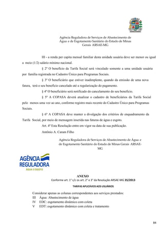 84
Agência Reguladora de Serviços de Abastecimento de
Água e de Esgotamento Sanitário do Estado de Minas
Gerais ARSAE-MG
III - a renda per capita mensal familiar desta unidade usuária deve ser menor ou igual
a meio (1/2) salário mínimo nacional.
§ 2º O benefício da Tarifa Social será vinculado somente a uma unidade usuária
por família registrada no Cadastro Único para Programas Sociais.
§ 3º O beneficiário que estiver inadimplente, quando da emissão de uma nova
fatura, terá o seu benefício cancelado até a regularização do pagamento.
§ 4º O beneficiário será notificado do cancelamento do seu beneficio.
§ 5º A COPASA deverá atualizar o cadastro de beneficiários da Tarifa Social
pelo menos uma vez ao ano, conforme registro mais recente do Cadastro Único para Programas
Sociais.
§ 6º A COPASA deve manter a divulgação dos critérios de enquadramento da
Tarifa Social, por meio de mensagem inserida nas faturas de água e esgoto.
Art. 4º Esta Resolução entre em vigor na data de sua publicação.
Antônio A. Caram Filho
Agência Reguladora de Serviços de Abastecimento de Água e
de Esgotamento Sanitário do Estado de Minas Gerais ARSAE-
MG
ANEXO
Conforme art. 1° c/c os art. 2° e 3° da Resolução ARSAE-MG 35/2013
TARIFAS APLICÁVEIS AOS USUÁRIOS
Considerar apenas as colunas correspondentes aos serviços prestados:
III Água: Abastecimento de água
IV EDC: esgotamento dinâmico com coleta
V EDT: esgotamento dinâmico com coleta e tratamento
 