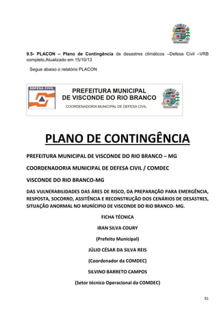 91
9.5- PLACON – Plano de Contingência de desastres climáticos –Defesa Civil –VRB
completo,Atualizado em 15/10/13
Segue abaixo o relatório PLACON
PLANO DE CONTINGÊNCIA
PREFEITURA MUNICIPAL DE VISCONDE DO RIO BRANCO – MG
COORDENADORIA MUNICIPAL DE DEFESA CIVIL / COMDEC
VISCONDE DO RIO BRANCO-MG
DAS VULNERABILIDADES DAS ÁRES DE RISCO, DA PREPARAÇÃO PARA EMERGÊNCIA,
RESPOSTA, SOCORRO, ASSITÊNCIA E RECONSTRUÇÃO DOS CENÁRIOS DE DESASTRES,
SITUAÇÃO ANORMAL NO MUNÍCIPIO DE VISCONDE DO RIO BRANCO- MG.
FICHA TÉCNICA
IRAN SILVA COURY
(Prefeito Municipal)
JÚLIO CÉSAR DA SILVA REIS
(Coordenador da COMDEC)
SILVINO BARRETO CAMPOS
(Setor técnico Operacional da COMDEC)
 