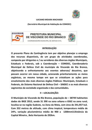 92
LUCIANO MOURA MACHADO
(Secretário Municipal de Habitação da COMDEC)
INTRODUÇÃO
O presente Plano de Contingência tem por objetivo planejar o emprego
dos recursos disponíveis, de um grupo de atividades coordenadas,
composto por dirigentes e / ou servidores dos diversos órgãos Municipais,
Estaduais e Federais, sob a Coordenação – COMDEC, Coordenadoria
Municipal de Defesa Civil do município de Visconde do Rio Branco,
objetivando o enfrentamento aos eventos adversos/ desastres, que
possam ocorrer em nossa cidade, acionando prioritariamente os meios
orgânicos, ao mesmo tempo em que se cristalizam as ações para
envolvimento dos mais diversos órgãos Públicos: Municipais, Estaduais e
Federais, do Sistema Nacional de Defesa Civil – SINDEC e os mais diversos
segmentos da sociedade organizada e das comunidades.
II – LOCALIZAÇÃO:
O Município de Visconde do Rio Branco, população de – 38749 habitantes
dados do IBGE 2012, sendo 31 390 na zona urbana e 6562 na zona rural,
localiza-se na região Sudeste, na Zona da Mata, com área de 241,957 ks2.
Com 352 metros de altitude, com clima tropical, temperatura média de
24ºc, variação pluviométrica média de 900 a 1200mm3.Distância da
Capital Mineira , Belo Horizonte de 292km.
 