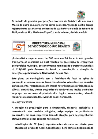 93
O período de grandes precipitações ocorrem de Outubro de um ano a
Março do outro ano, com chuvas acima da média. Visconde do Rio Branco
registrou uma das maiores enchentes da sua história no mês de Janeiro de
2012, onde os Rios Piedade e Xopotó transbordaram, devido a média
pluviométrica superar mais de 300 mm em 24 hs e trouxe grandes
transtorno ao município no qual resultou na decretação de emergência
pelo prefeito municipal, posteriormente homologado o Decreto Municipal
nº 122/2012 pelo Governo do Estado e reconhecida a situação de
emergência pela Secretaria Nacional de Defesa Civil.
Este plano de Contingência tem a finalidade de focar as ações de
prevenção e socorro para as áreas consideradas vulneráveis ao desastre
principalmente, relacionados com efeitos naturais (chuvas prolongadas ou
súbitas, enxurradas, chuvas de granizo ou vendavais no intuito de melhor
empregar os recursos disponíveis dos órgãos competentes, visando
reduzir as vulnerabilidades, evitando danos humanos).
III – JUSTIFICATIVA:
A atuação na preparação para a emergência, resposta, assistência e
reconstrução dos cenários atingidos, exige equipe de profissionais
preparados, em suas respectivas áreas de atuação, para desempenharem
afetivamente as ações contidas neste plano.
a)Indicação de 02 (dois) representantes de cada secretaria, para
atuação no Grupo de Ações Coordenadas, bem como a disponibilidade
 