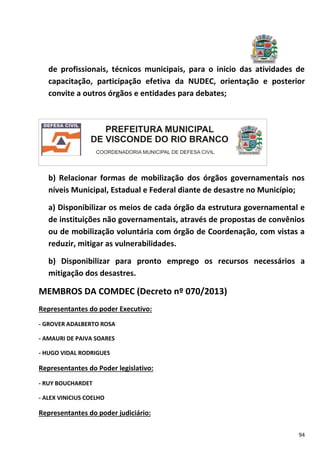 94
de profissionais, técnicos municipais, para o inicio das atividades de
capacitação, participação efetiva da NUDEC, orientação e posterior
convite a outros órgãos e entidades para debates;
b) Relacionar formas de mobilização dos órgãos governamentais nos
níveis Municipal, Estadual e Federal diante de desastre no Município;
a) Disponibilizar os meios de cada órgão da estrutura governamental e
de instituições não governamentais, através de propostas de convênios
ou de mobilização voluntária com órgão de Coordenação, com vistas a
reduzir, mitigar as vulnerabilidades.
b) Disponibilizar para pronto emprego os recursos necessários a
mitigação dos desastres.
MEMBROS DA COMDEC (Decreto nº 070/2013)
Representantes do poder Executivo:
- GROVER ADALBERTO ROSA
- AMAURI DE PAIVA SOARES
- HUGO VIDAL RODRIGUES
Representantes do Poder legislativo:
- RUY BOUCHARDET
- ALEX VINICIUS COELHO
Representantes do poder judiciário:
 