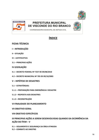 96
ÍNDICE
FICHA TÉCNICA
I – INTRODUÇÃO
II – SITUAÇÃO
III – JUSTIFICATIVA
3.1 – PRINCIPAIS AÇÕES
IV LEGISLAÇÃO
4.1 – DECRETO FEDERAL Nº 7257 DE 09/08/2010
4.2 – DECRETO MUNICIPAL Nº 705 DE 09/10/2003
V – HIPÓTESE DE DESASTRES
5.1 – ESTRATÉRGIAS:
5.1.1 – PREPARAÇÃO PARA EMERGÊNCIA E DESASTRE
5.1.2 – RESPOSTA AOS DESASTRES
5.1.3 – RECONSTRUÇÃO
VI FINALIDADE DO PLANEJAMENTO
VII OBJETIVO GERAL
VIII OBJETIVO ESPECÍFICOS
IX PRINCIPAIS AÇÕES A SEREM DESENVOLVIDAS QUANDO DA OCORRÊNCIA DA
AÇÃO DO ÍTEM – V
9.1 – ISOLAMENTO E SEGURANÇA DA ÁREA ATINGIDA
9.2 – COMBATE AO SINISTRO
 