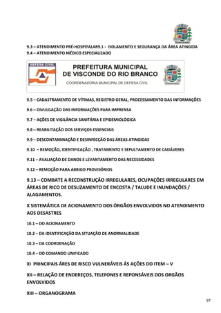 97
9.3 – ATENDIMENTO PRÉ-HOSPITALAR9.1 - ISOLAMENTO E SEGURANÇA DA ÁREA ATINGIDA
9.4 – ATENDIMENTO MÉDICO ESPECIALIZADO
9.5 – CADASTRAMENTO DE VÍTIMAS, REGISTRO GERAL, PROCESSAMENTO DAS INFORMAÇÕES
9.6 – DIVULGAÇÃO DAS INFORMAÇÕES PARA IMPRENSA
9.7 – AÇÕES DE VIGILÂNCIA SANITÁRIA E EPIDEMIOLÓGICA
9.8 – REABILITAÇÃO DOS SERVIÇOS ESSENCIAIS
9.9 – DESCONTAMINAÇÃO E DESINFECÇÃO DAS ÁREAS ATINGIDAS
9.10 – REMOÇÃO, IDENTIFICAÇÃO , TRATAMENTO E SEPULTAMENTO DE CADÁVERES
9.11 – AVALIAÇÃO DE DANOS E LEVANTAMENTO DAS NECESSIDADES
9.12 – REMOÇÃO PARA ABRIGO PROVISÓRIOS
9.13 – COMBATE A RECONSTRUÇÃO IRREGULARES, OCUPAÇÕES IRREGULARES EM
ÁREAS DE RICO DE DESLIZAMENTO DE ENCOSTA / TALUDE E INUNDAÇÕES /
ALAGAMENTOS.
X SISTEMÁTICA DE ACIONAMENTO DOS ÓRGÃOS ENVOLVIDOS NO ATENDIMENTO
AOS DESASTRES
10.1 – DO ACIONAMENTO
10.2 – DA IDENTIFICAÇÃO DA SITUAÇÃO DE ANORMALIDADE
10.3 – DA COORDENAÇÃO
10.4 – DO COMANDO UNIFICADO
XI PRINCIPAIS ÁRES DE RISCO VULNERÁVEIS ÁS AÇÕES DO ITEM – V
XII – RELAÇÃO DE ENDEREÇOS, TELEFONES E REPONSÁVEIS DOS ORGÃOS
ENVOLVIDOS
XIII – ORGANOGRAMA
 