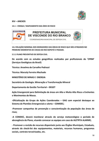 98
XIV – ANEXOS
14.1 – CROQUI / MAPEAMENTO DAS ÁRES DE RISCO
14.2 RELAÇÃO NOMINAL DOS MORADORES DAS ÁREAS DE RISCO QUE SÃO ATINGIDOS NO
PRIMEIRO MOMENTOS DE CHEIAS DO RIO XOPOTÓ E PIEDADE.
5.5.1 PLANO PREVENTIVO DE DEFESA CIVIL
De acordo com os estudos geográficos realizados por profissionais do ‘CPRM’
(Serviços Geológicos do Brasil)
Técnico: Anselmo de Carvalho Pedrazzi
Técnica: Marcely Ferreira Machado
MINISTÉRIO DE MINAS E ENERGIA
Secretária de Geologia. Mineração e Transformação Mineral
Departamento de Gestão Territorial – DEGET
Ação Emergencial para Delimitação de áreas em Alto e Muito Alto Risco a Enchentes
e Movimentos de Massa.
-Oficialização do Grupo de Ações Coordenadas – GAG com especial destaque ao
Sistema de Plantões Emergenciais e alerta – COMDEC;
-Promover campanhas de prevenção e conscientização da população das áreas de
risco;
-A COMDEC, deverá monitorar através do serviço meteorológico o período de
abrangência do Plano, visando convocar as equipes em caso de ALETRTA ALARME;
- Promover a revisão de recursos disponíveis junto aos Órgãos Municipais, Estaduais,
através do check-list dos equipamentos, materiais, recursos humanos, programas
sociais, contrato terceirizados, etc.
 