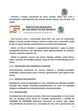 99
- Promover a limpeza, manutenção de canais, córregos, valões, bem como a
desobstrução e desentupimento dos sistemas pluviais, bueiras, boca de lobo e de
esgoto;
- Criar parcerias entre a Comunicação Social /PM, com meios de comunicação
(Rádios e Jornais), visando esclarecer, informar e educar para a prevenção e modo
de agir em caso de desastre, particularmente na ocorrência de tempestade.
- Manter os recursos (humanos e equipamentos) disponíveis e aptos ao pronto
emprego/funcionamento com operadores, apoio logístico,materiais de reposição,
insumos, motoristas, operários, etc.
- Manter os seguintes recursos para pronto emprego: colchões, cestas básicas,
telhas, vestuários, kit de higiene pessoal, roupas de cama e banho (doações) entre
outros;
5.1.2 – PREPARAÇÃO PARA EMERGÊNCIA E DESASTRE:
Desenvolvimento institucional de recursos humanos e científico-tecnológico,
mobilização, monitoramento, alerta e alarmes, aparelhamento, apoio logístico entre
outros;
5.1.3 – RESPOSTA AOS DESASTRES:
Atividades de socorro às populações em risco, assistência aos habitantes atingidos
(remoção para abrigos provisórios),restabelecimento do moral da população
atingida e reabilitação de cenários(desinfecção e descontaminação).
5.1.4 - RECONSTRUÇÃO
Restabelecimento de serviços essenciais, o bem-estar da população e o moral social.
Obs. Em situações críticas deverá ser instalado imediatamente o SISTEMA DE
COMANDO DE OPERAÇÕES (SCO),como ferramenta de controle pelos órgãos
afins,identificados de acordo com a necessidade de crise, com o apontamento das
 