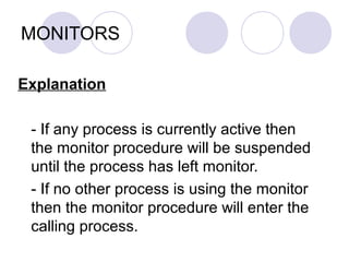 MONITORS
Explanation
- If any process is currently active then
the monitor procedure will be suspended
until the process has left monitor.
- If no other process is using the monitor
then the monitor procedure will enter the
calling process.
 